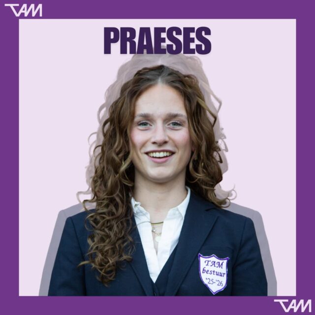 Word jij de nieuwe praeses?
Deadline 20 mei 2026

De komende tijd zullen we per functie de hoofdtaken van het TAM bestuur uitlichten.
Wil je meer weten over het praesesschap van TAM? 
Schroom dan niet om contact op te nemen met Noor! 
Dit kan via praeses@tam.nl of door te appen naar 06-22273187.

Ben je al helemaal overtuigd? Mail dan jouw CV + motivatie naar: sollicitatie@tam.nl